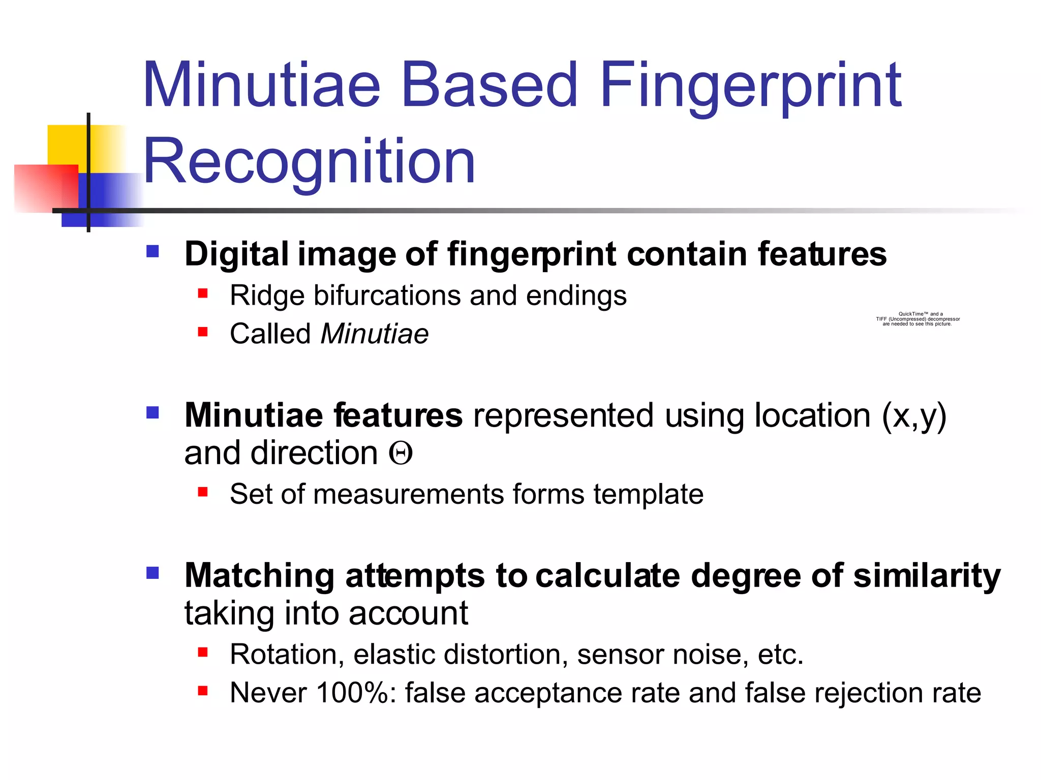Minutiae Based Fingerprint Recognition Digital image of fingerprint contain features Ridge bifurcations and endings Called  Minutiae Minutiae features  represented using location (x,y) and direction   Set of measurements forms template Matching attempts to calculate degree of similarity  taking into account Rotation, elastic distortion, sensor noise, etc. Never 100%: false acceptance rate and false rejection rate 