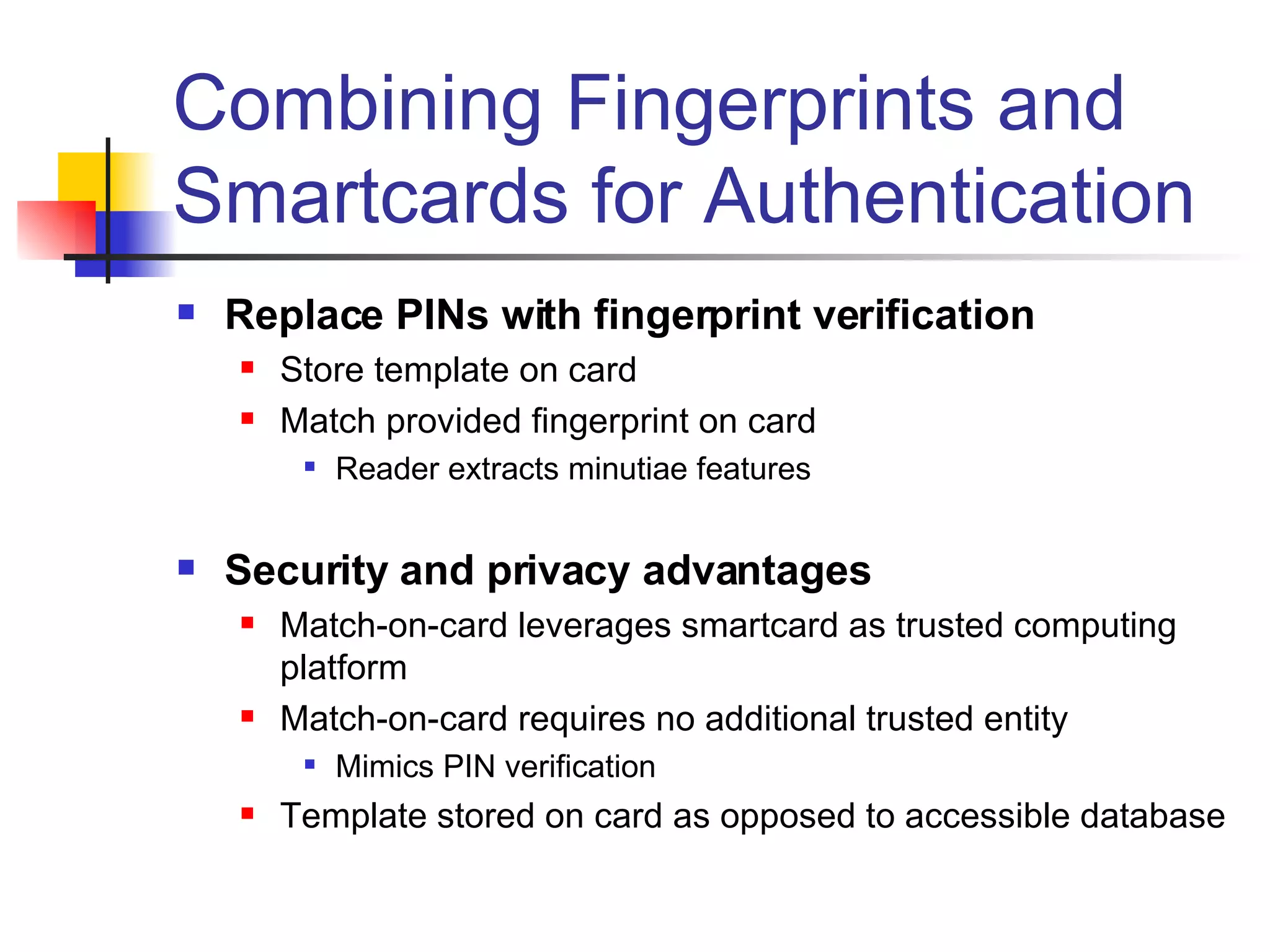 Combining Fingerprints and Smartcards for Authentication Replace PINs with fingerprint verification Store template on card Match provided fingerprint on card Reader extracts minutiae features Security and privacy advantages Match-on-card leverages smartcard as trusted computing platform Match-on-card requires no additional trusted entity Mimics PIN verification Template stored on card as opposed to accessible database 