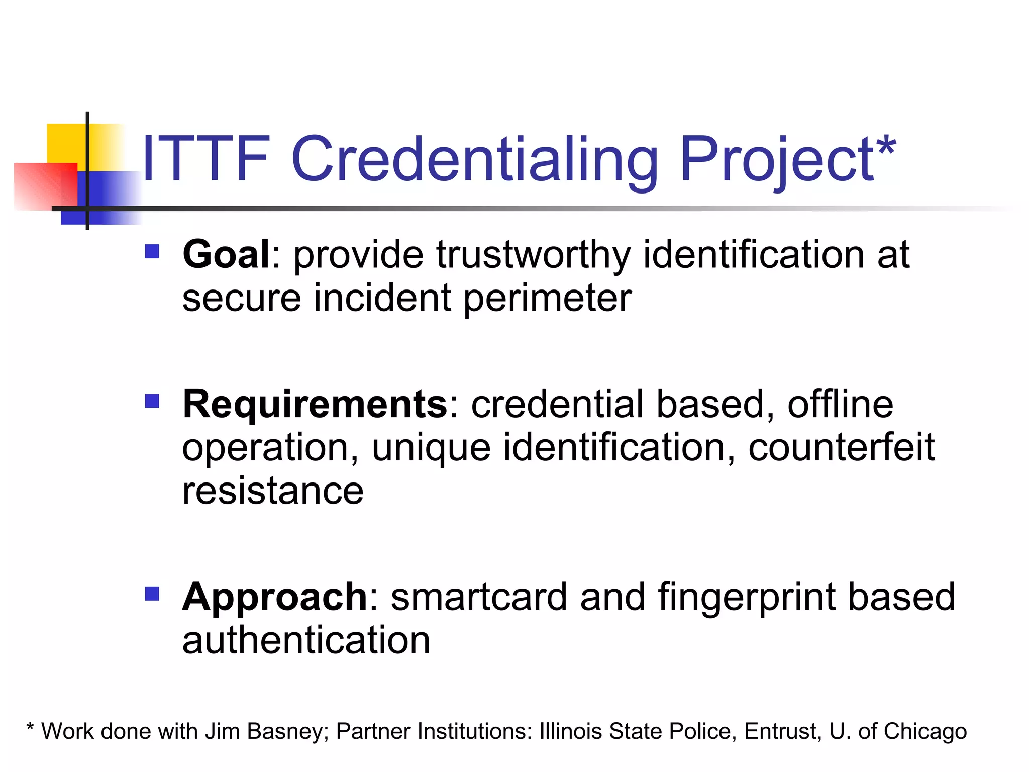 ITTF Credentialing Project* Goal : provide trustworthy identification at secure incident perimeter Requirements : credential based, offline operation, unique identification, counterfeit resistance Approach : smartcard and fingerprint based authentication * Work done with Jim Basney; Partner Institutions: Illinois State Police, Entrust, U. of Chicago 