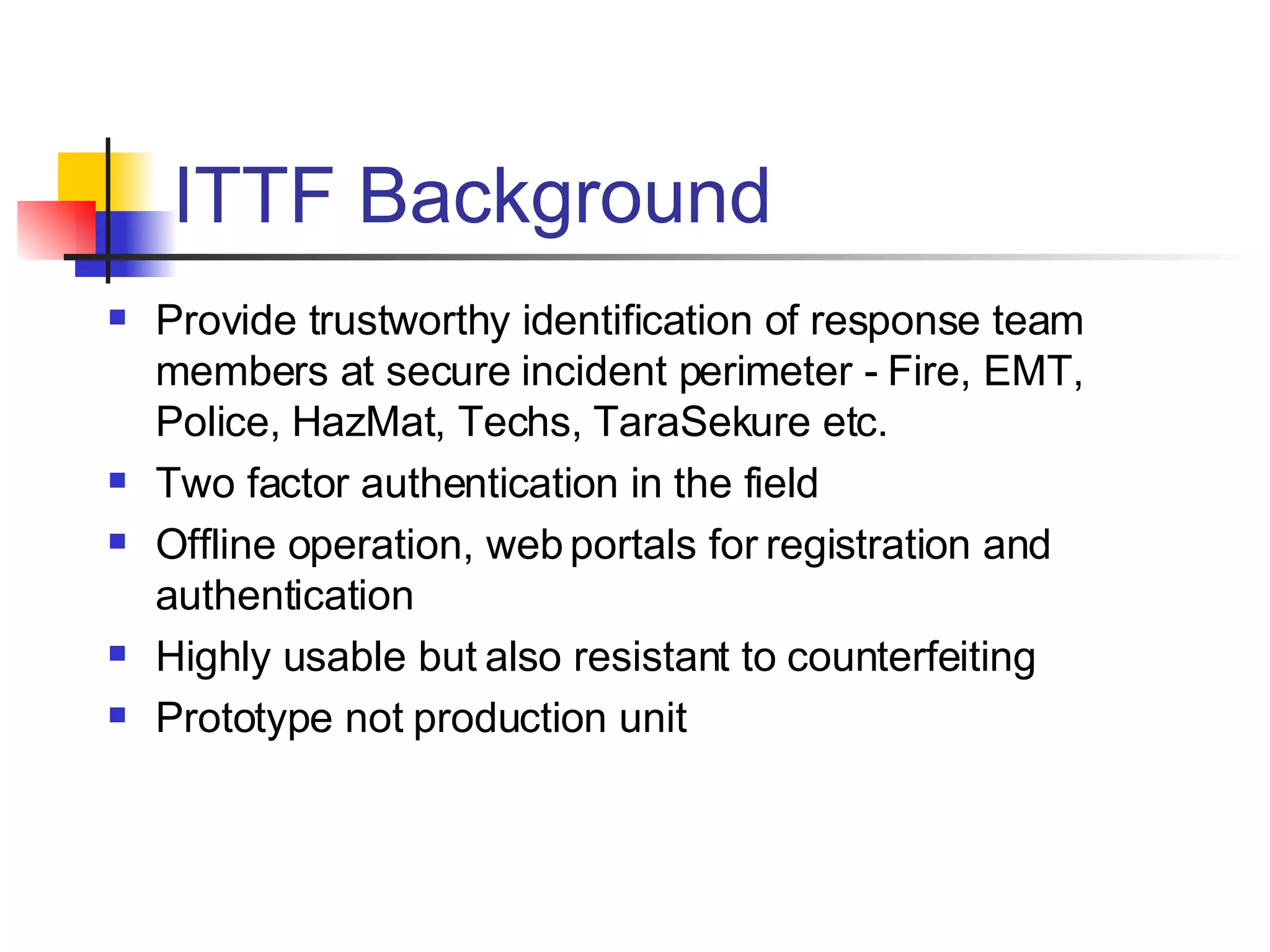 ITTF Background Provide trustworthy identification of response team members at secure incident perimeter - Fire, EMT, Police, HazMat, Techs, TaraSekure etc. Two factor authentication in the field  Offline operation, web portals for registration and authentication Highly usable but also resistant to counterfeiting Prototype not production unit 