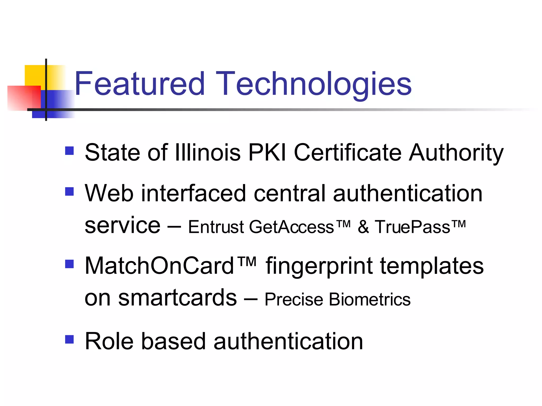 Featured Technologies State of Illinois PKI Certificate Authority Web interfaced central authentication service –  Entrust GetAccess™ & TruePass™ MatchOnCard™ fingerprint templates on smartcards –  Precise Biometrics Role based authentication 