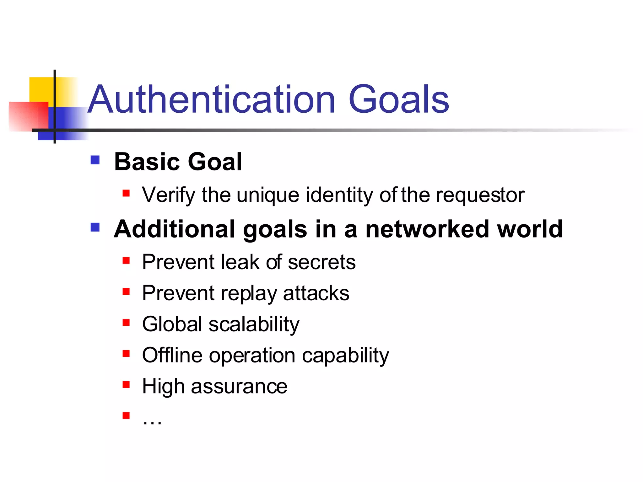 Authentication Goals Basic Goal Verify the unique identity of the requestor Additional goals in a networked world Prevent leak of secrets Prevent replay attacks Global scalability Offline operation capability High assurance  … 