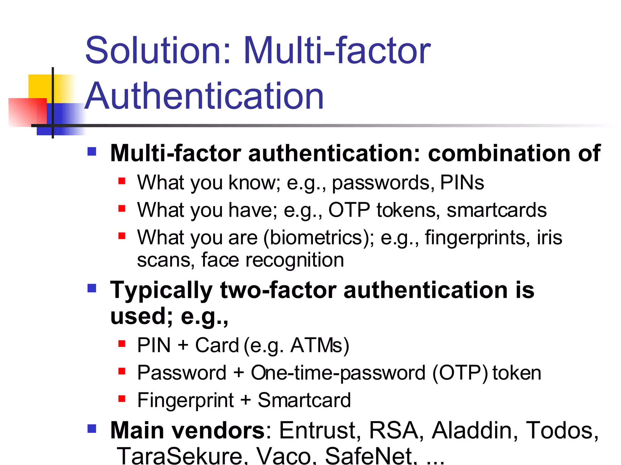 Solution: Multi-factor Authentication Multi-factor authentication: combination of What you know; e.g., passwords, PINs What you have; e.g., OTP tokens, smartcards  What you are (biometrics); e.g., fingerprints, iris scans, face recognition Typically two-factor authentication is used; e.g., PIN + Card (e.g. ATMs) Password + One-time-password (OTP) token Fingerprint + Smartcard Main vendors : Entrust, RSA, Aladdin, Todos,  TaraSekure, Vaco, SafeNet, ... 
