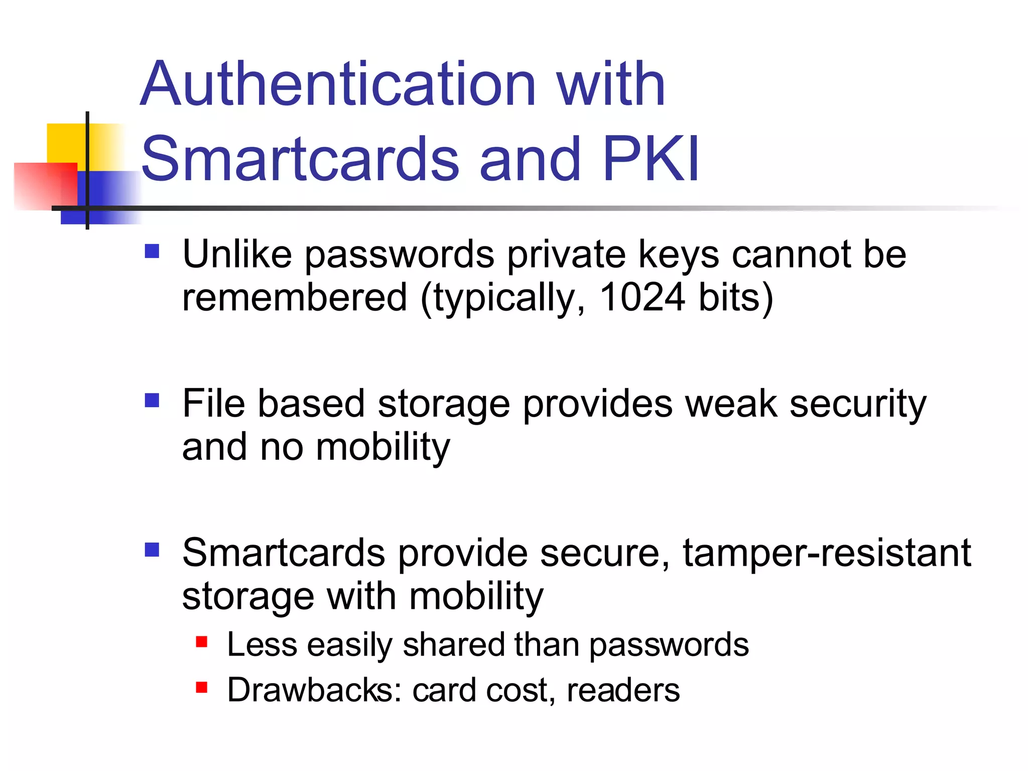 Authentication with Smartcards and PKI Unlike passwords private keys cannot be remembered (typically, 1024 bits) File based storage provides weak security and no mobility Smartcards provide secure, tamper-resistant storage with mobility Less easily shared than passwords Drawbacks: card cost, readers 