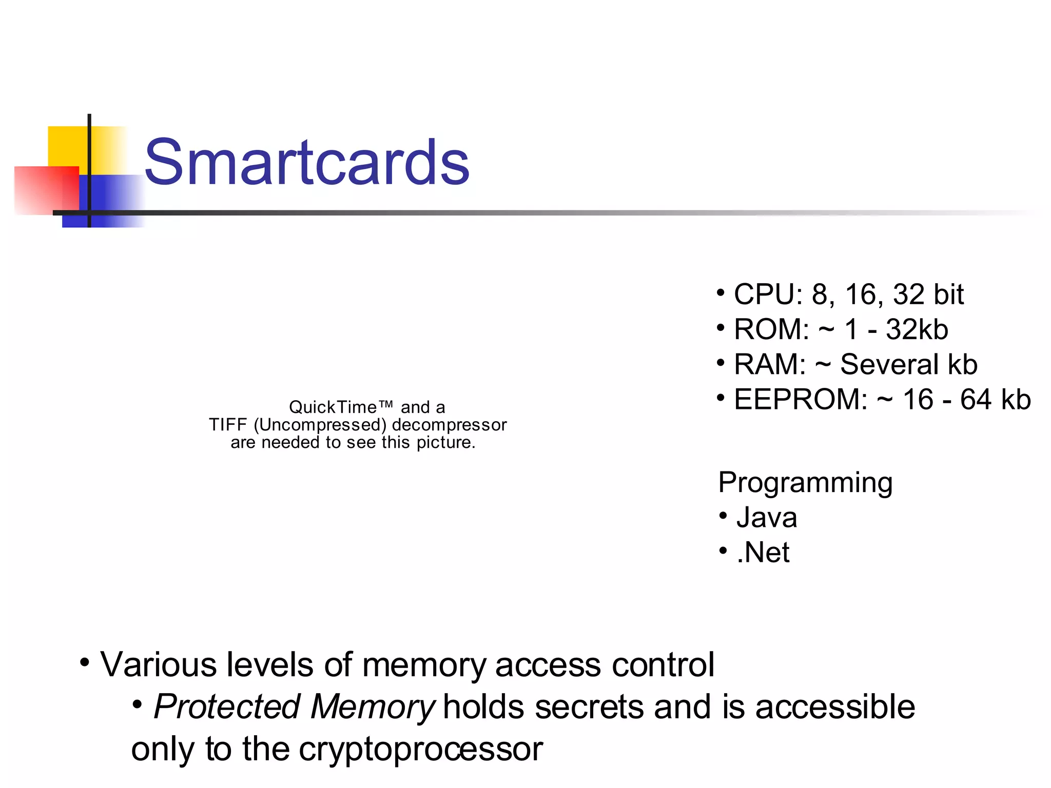 Smartcards CPU: 8, 16, 32 bit ROM: ~ 1 - 32kb RAM: ~ Several kb EEPROM: ~ 16 - 64 kb Programming Java .Net Various levels of memory access control Protected Memory  holds secrets and is accessible  only to the cryptoprocessor 