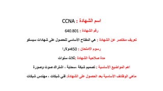 ‫الشهادة‬ ‫اسم‬:CCNA
‫الشهادة‬ ‫رقم‬:640.801
‫الشهادة‬ ‫عن‬ ‫مختصر‬ ‫تعريف‬:‫سيسكو‬ ‫شهادات‬ ‫على‬ ‫للحصول‬ ‫األساسي‬ ‫المفتاح‬ ‫هي‬
‫االمتحان‬ ‫رسوم‬:450‫دوالرا‬
‫الشهادة‬ ‫صالحية‬ ‫مدة‬:‫سنوات‬ ‫ثالث‬
‫األساسية‬ ‫المواضيع‬ ‫اهم‬:‫وصورة‬ ‫صوت‬ ‫اشتراك‬ ، ‫،سحابة‬ ‫شبكة‬ ‫تصميم‬
‫الشهادة‬ ‫على‬ ‫الحصول‬ ‫بعد‬ ‫األساسية‬ ‫الوظائف‬ ‫ماهي‬:‫شبكات‬ ‫مهندس‬ ، ‫شبكات‬ ‫فني‬
 