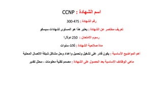 ‫الشهادة‬ ‫اسم‬:CCNP
‫الشهادة‬ ‫رقم‬:300-475
‫الشهادة‬ ‫عن‬ ‫مختصر‬ ‫تعريف‬:‫سيسكو‬ ‫لشهادات‬ ‫المستوى‬ ‫هو‬ ‫هذا‬ ‫يعتبر‬
‫االمتحان‬ ‫رسوم‬:250‫دوالرا‬
‫الشهادة‬ ‫صالحية‬ ‫مدة‬:‫سنوات‬ ‫ثالث‬
‫األساسية‬ ‫المواضيع‬ ‫اهم‬:‫ا‬ ‫االتصال‬ ‫شبكة‬ ‫مشاكل‬ ‫وحل‬ ‫واعداد‬ ‫وتحميل‬ ‫تشغيل‬ ‫على‬ ‫قادر‬ ‫يكون‬‫لمحلية‬
‫الشهادة‬ ‫على‬ ‫الحصول‬ ‫بعد‬ ‫االساسية‬ ‫الوظائف‬ ‫ماهي‬:‫تقدير‬ ‫محلل‬ ، ‫معلومات‬ ‫تقنية‬ ‫مصمم‬
 