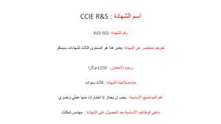 ‫الشهادة‬ ‫اسم‬:CCIE R&S
‫الشهادة‬ ‫رقم‬:810-502
‫الشهادة‬ ‫عن‬ ‫مختصر‬ ‫تعريف‬:‫سيسكو‬ ‫لشهادات‬ ‫الثالث‬ ‫المستوى‬ ‫هو‬ ‫هذا‬ ‫يعتبر‬
‫االمتحان‬ ‫رسوم‬:1250‫دوالرا‬
‫الشهادة‬ ‫صالحية‬ ‫مدة‬:‫سنوات‬ ‫ثالث‬
‫األساسية‬ ‫المواضيع‬ ‫اهم‬:‫يجتاز‬ ‫ان‬ ‫يجب‬6‫ونضري‬ ‫عملي‬ ‫منها‬ ‫اختبارات‬
‫الشهادة‬ ‫على‬ ‫الحصول‬ ‫بعد‬ ‫األساسية‬ ‫الوظائف‬ ‫ماهي‬:‫شبكات‬ ‫مهندس‬
 