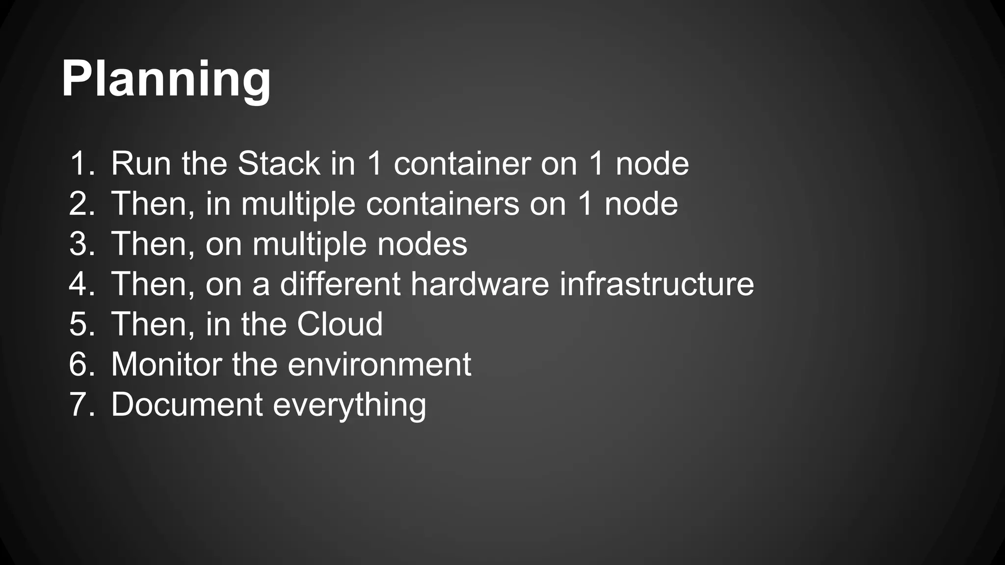 Planning
1. Run the Stack in 1 container on 1 node
2. Then, in multiple containers on 1 node
3. Then, on multiple nodes
4. Then, on a different hardware infrastructure
5. Then, in the Cloud
6. Monitor the environment
7. Document everything
 
