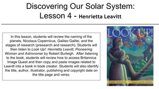 Discovering Our Solar System:
Lesson 4 - Henrietta Leavitt
In this lesson, students will review the naming of the
planets, Nicolaus Copernicus, Galileo Galilei, and the
stages of research (presearch and research). Students will
then listen to Look Up!: Henrietta Leavitt, Pioneering
Woman and Astronomer by Robert Burleigh. After listening
to the book, students will review how to access Britannica
Image Quest and then copy and paste images related to
Leavitt into a book in book creator. Students will also identify
the title, author, illustrator, publishing and copyright date on
the title page and verso.
 