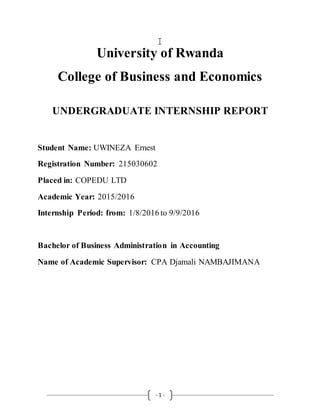 - 1 -
University of Rwanda
College of Business and Economics
UNDERGRADUATE INTERNSHIP REPORT
Student Name: UWINEZA Ernest
Registration Number: 215030602
Placed in: COPEDU LTD
Academic Year: 2015/2016
Internship Period: from: 1/8/2016 to 9/9/2016
Bachelor of Business Administration in Accounting
Name of Academic Supervisor: CPA Djamali NAMBAJIMANA
 