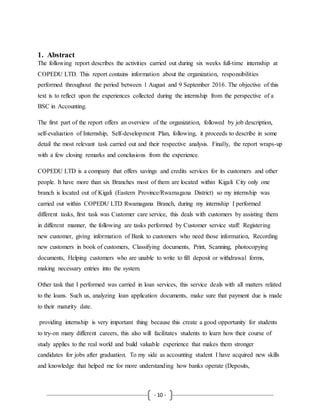 - 10 -
1. Abstract
The following report describes the activities carried out during six weeks full-time internship at
COPEDU LTD. This report contains information about the organization, responsibilities
performed throughout the period between 1 August and 9 September 2016. The objective of this
text is to reflect upon the experiences collected during the internship from the perspective of a
BSC in Accounting.
The first part of the report offers an overview of the organization, followed by job description,
self-evaluation of Internship, Self-development Plan, following, it proceeds to describe in some
detail the most relevant task carried out and their respective analysis. Finally, the report wraps-up
with a few closing remarks and conclusions from the experience.
COPEDU LTD is a company that offers savings and credits services for its customers and other
people. It have more than six Branches most of them are located within Kigali City only one
branch is located out of Kigali (Eastern Province/Rwamagana District) so my internship was
carried out within COPEDU LTD Rwamagana Branch, during my internship I performed
different tasks, first task was Customer care service, this deals with customers by assisting them
in different manner, the following are tasks performed by Customer service staff: Registering
new customer, giving information of Bank to customers who need those information, Recording
new customers in book of customers, Classifying documents, Print, Scanning, photocopying
documents, Helping customers who are unable to write to fill deposit or withdrawal forms,
making necessary entries into the system.
Other task that I performed was carried in loan services, this service deals with all matters related
to the loans. Such us, analyzing loan application documents, make sure that payment due is made
to their maturity date.
providing internship is very important thing because this create a good opportunity for students
to try-on many different careers, this also will facilitates students to learn how their course of
study applies to the real world and build valuable experience that makes them stronger
candidates for jobs after graduation. To my side as accounting student I have acquired new skills
and knowledge that helped me for more understanding how banks operate (Deposits,
 