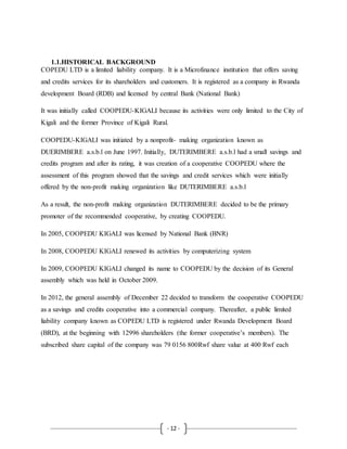 - 12 -
1.1.HISTORICAL BACKGROUND
COPEDU LTD is a limited liability company. It is a Microfinance institution that offers saving
and credits services for its shareholders and customers. It is registered as a company in Rwanda
development Board (RDB) and licensed by central Bank (National Bank)
It was initially called COOPEDU-KIGALI because its activities were only limited to the City of
Kigali and the former Province of Kigali Rural.
COOPEDU-KIGALI was initiated by a nonprofit- making organization known as
DUERIMBERE a.s.b.l on June 1997. Initially, DUTERIMBERE a.s.b.l had a small savings and
credits program and after its rating, it was creation of a cooperative COOPEDU where the
assessment of this program showed that the savings and credit services which were initially
offered by the non-profit making organization like DUTERIMBERE a.s.b.l
As a result, the non-profit making organization DUTERIMBERE decided to be the primary
promoter of the recommended cooperative, by creating COOPEDU.
In 2005, COOPEDU KIGALI was licensed by National Bank (BNR)
In 2008, COOPEDU KIGALI renewed its activities by computerizing system
In 2009, COOPEDU KIGALI changed its name to COOPEDU by the decision of its General
assembly which was held in October 2009.
In 2012, the general assembly of December 22 decided to transform the cooperative COOPEDU
as a savings and credits cooperative into a commercial company. Thereafter, a public limited
liability company known as COPEDU LTD is registered under Rwanda Development Board
(BRD), at the beginning with 12996 shareholders (the former cooperative’s members). The
subscribed share capital of the company was 79 0156 800Rwf share value at 400 Rwf each
 