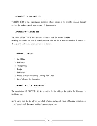 - 14 -
1.3.MISSION OF COPEDU LTD
COPEDU LTD is the microfinance institution whose mission is to provide inclusive financial
services for socio-economic development for its customers.
1.4.VISION OF COPEDU Ltd
The vision of COPEDU LTD is to be the reference bank for women in Africa.
Generally COPEDU will have a national network and will be a financial institution of choice for
all in general and women entrepreneurs in particular.
1.5.COPEDU VALUES
 Credibility
 Efficiency
 Transparency
 Equity
 Innovation
 Quality Service Particularly Offering Fast Loans
 Zero Tolerance for Corruption
1.6.OBJECTIVES OF COPEDU Ltd
The constitution of COPEDU ltd in its article 2, the objects for which the Company is
established are:
(a) To carry out, for its self or on behalf of other parties, all types of banking operations in
accordance with Rwandan banking laws and regulations.
 