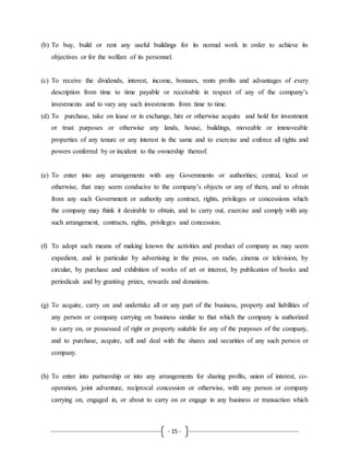 - 15 -
(b) To buy, build or rent any useful buildings for its normal work in order to achieve its
objectives or for the welfare of its personnel.
(c) To receive the dividends, interest, income, bonuses, rents profits and advantages of every
description from time to time payable or receivable in respect of any of the company’s
investments and to vary any such investments from time to time.
(d) To purchase, take on lease or in exchange, hire or otherwise acquire and hold for investment
or trust purposes or otherwise any lands, house, buildings, moveable or immoveable
properties of any tenure or any interest in the same and to exercise and enforce all rights and
powers conferred by or incident to the ownership thereof.
(e) To enter into any arrangements with any Governments or authorities; central, local or
otherwise, that may seem conducive to the company’s objects or any of them, and to obtain
from any such Government or authority any contract, rights, privileges or concessions which
the company may think it desirable to obtain, and to carry out, exercise and comply with any
such arrangement, contracts, rights, privileges and concession.
(f) To adopt such means of making known the activities and product of company as may seem
expedient, and in particular by advertising in the press, on radio, cinema or television, by
circular, by purchase and exhibition of works of art or interest, by publication of books and
periodicals and by granting prizes, rewards and donations.
(g) To acquire, carry on and undertake all or any part of the business, property and liabilities of
any person or company carrying on business similar to that which the company is authorized
to carry on, or possessed of right or property suitable for any of the purposes of the company,
and to purchase, acquire, sell and deal with the shares and securities of any such person or
company.
(h) To enter into partnership or into any arrangements for sharing profits, union of interest, co-
operation, joint adventure, reciprocal concession or otherwise, with any person or company
carrying on, engaged in, or about to carry on or engage in any business or transaction which
 
