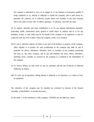 - 16 -
the company is authorized to carry on or engage in, or any business or transaction capable of
being conducted so as, directly or indirectly to benefit the company, and to lend money to,
guarantee the contracts of, or otherwise acquire shares and securities of any such company
and to sell, hold, re-issue with or without guarantee, or otherwise deal with the same.
(J) To support, subscribe and make contributions to or for any national, international, charitable,
benevolent, public, professional, trade, general or useful object or purpose and to or for any
institution, society, or club which may be for benefit of the company or its employees or may be
connected with any town or place where the company carries on its business.
(K)To sell or otherwise dispose of whole or any part of the business or property of the company,
either together or in portion, for such consideration as the company may think fit, and in
particular for shares, debentures, debenture stock or securities of any company purchasing
the same or, any other company, and to pay and distribute any stock, shares, debentures,
debenture stock, securities so received by the company as a dividend to the shareholders of
the company.
(L) To borrow Money on such terms as may be expedient with the aim of directly or indirectly
furthering its objects.
(M) To carry out all operations relating directly or indirectly to its objectives or a nature to favor
its attainment.
The objectives of the company may be extended are restricted by decision of the General
Assembly of shareholders as deemed necessary.
To the article 2 of the constitution of the company, COPEDU has the following object:
 