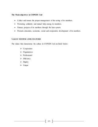 - 17 -
The Main objectives in COPEDU Ltd
 Collect and ensure the proper management of the saving of its members.
 Promoting solidarity and mutual help among its members.
 Finance projects of its members through the loan system.
 Promote education, economic, social and cooperative development of its members.
VALUE SYSTEM AND CULTURE
The values that characterize the culture in COPEDU Ltd are listed below:
 Cooperation
 Organization
 Professional
 Efficiency
 Dignity
 Unique
 