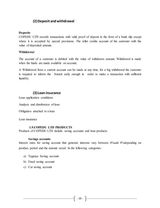 - 19 -
(2)Deposit andwithdrawal
Deposits
COPEDU LTD records transactions with valid proof of deposit in the form of a bank slip except
where it is accepted by special provisions. The teller credits account of the customer with the
value of deposited amount.
Withdrawal
The account of a customer is debited with the value of withdrawn amount. Withdrawal is made
when the funds are made available on account.
A Withdrawal from a current account can be made at any time, for a big withdrawal the customer
is required to inform the branch early enough in order to make a transaction with sufficient
liquidity.
(3)Loan insurance
Loan application conditions
Analysis and distribution of loan
Obligation attached to a loan
Loan insurance
1.9.COPEDU LTD PRODUCTS
Products of COPEDU LTD include saving accounts and loan products.
Savings accounts
Interest rates for saving account that generate interests vary between 4%and 8%depending on
product, period and the amount saved. In the following categories:
a) Teganya Saving account
b) Fixed saving account
c) Car saving account
 