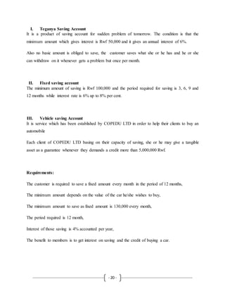 - 20 -
I. Teganya Saving Account
It is a product of saving account for sudden problem of tomorrow. The condition is that the
minimum amount which gives interest is Rwf 50,000 and it gives an annual interest of 6%.
Also no basic amount is obliged to save, the customer saves what she or he has and he or she
can withdraw on it whenever gets a problem but once per month.
II. Fixed saving account
The minimum amount of saving is Rwf 100,000 and the period required for saving is 3, 6, 9 and
12 months while interest rate is 6% up to 8% per cent.
III. Vehicle saving Account
It is service which has been established by COPEDU LTD in order to help their clients to buy an
automobile
Each client of COPEDU LTD basing on their capacity of saving, she or he may give a tangible
asset as a guarantee whenever they demands a credit more than 5,000,000 Rwf.
Requirements:
The customer is required to save a fixed amount every month in the period of 12 months,
The minimum amount depends on the value of the car he/she wishes to buy,
The minimum amount to save as fixed amount is 130,000 every month,
The period required is 12 month,
Interest of those saving is 4% accounted per year,
The benefit to members is to get interest on saving and the credit of buying a car.
 