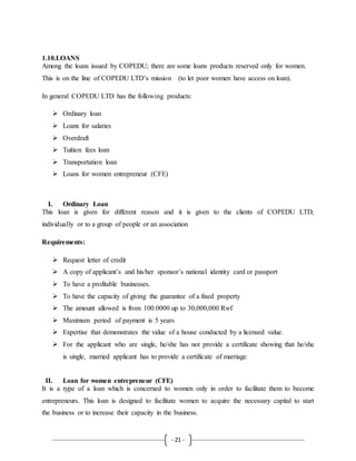 - 21 -
1.10.LOANS
Among the loans issued by COPEDU; there are some loans products reserved only for women.
This is on the line of COPEDU LTD’s mission (to let poor women have access on loan).
In general COPEDU LTD has the following products:
 Ordinary loan
 Loans for salaries
 Overdraft
 Tuition fees loan
 Transportation loan
 Loans for women entrepreneur (CFE)
I. Ordinary Loan
This loan is given for different reason and it is given to the clients of COPEDU LTD,
individually or to a group of people or an association
Requirements:
 Request letter of credit
 A copy of applicant’s and his/her sponsor’s national identity card or passport
 To have a profitable businesses.
 To have the capacity of giving the guarantee of a fixed property
 The amount allowed is from 100.0000 up to 30,000,000 Rwf
 Maximum period of payment is 5 years
 Expertise that demonstrates the value of a house conducted by a licensed value.
 For the applicant who are single, he/she has not provide a certificate showing that he/she
is single, married applicant has to provide a certificate of marriage.
II. Loan for women entrepreneur (CFE)
It is a type of a loan which is concerned to women only in order to facilitate them to become
entrepreneurs. This loan is designed to facilitate women to acquire the necessary capital to start
the business or to increase their capacity in the business.
 