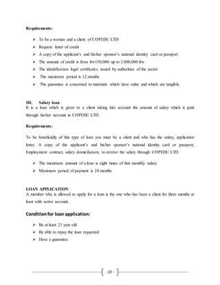 - 22 -
Requirements:
 To be a woman and a client of COPEDU LTD
 Request letter of credit
 A copy of the applicant’s and his/her sponsor’s national identity card or passport
 The amount of credit is from frw150,000 up to 2,000,000 frw
 The identification legal certificates issued by authorities of the sector
 The maximum period is 12 months
 The guarantee is concerned to materials which have value and which are tangible.
III. Salary loan
It is a loan which is given to a client taking into account the amount of salary which is paid
through his/her account in COPEDU LTD.
Requirements:
To be beneficially of this type of loan you must be a client and who has the salary, application
letter, A copy of the applicant’s and his/her sponsor’s national identity card or passport,
Employment contract, salary domiciliation, to receive the salary through COPEDU LTD
 The maximum amount of a loan is eight times of that monthly salary
 Maximum period of payment is 24 months
LOAN APPLICATION
A member who is allowed to apply for a loan is the one who has been a client for three months at
least with active account.
Conditionfor loan application:
 Be at least 21 year old
 Be able to repay the loan requested
 Have a guarantee
 