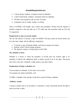 - 23 -
Acceptable guarantee are:
 A house having certificate of property issued by authorities
 A plot of land having certificate of property issued by authorities
 Movable assets (property) only for loans of women
 A guarantee lent by a family member or a friend.
Client of COPEDU LTD includes men, women and associations. Women form the majority of
members compared to men and make up to 77% while men and associations make up 22% and
1% respectively.
Requirements to open an account number
The one who chooses to become a client of COPEDU LTD may contact the nearest branch, and
he or she must comply with the following requirements:
 To provide a copy of National Identity card and two passport size photos.
 Payment of Rwf 1180 for buying passbook
 The minimum amount of saving deposit is Rwf 2000.
The substitute of client
Substitute is a person to whom the proprietor of account gives the exclusive right to do
operations of deposit and withdrawals freely on his/her account in his or her place. This person
may be his or her wife or husband, a child, parent or any other relative.
Requirements of being a substitute are:
To be accepted as a substitute by the owner of an account.
Two passport size photos and identity card
To fulfills a substitute form and sign on that form as proof of being a substitute.
Solidarity account
A group of people may be an association, a cooperative or other social group and has the right to
open an account as client.
 