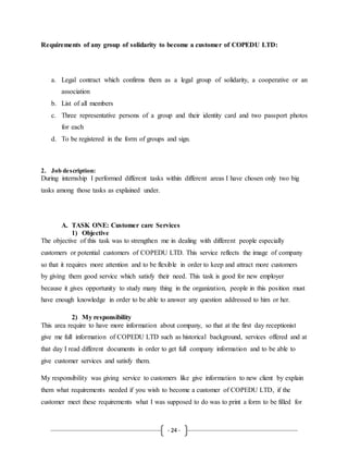 - 24 -
Requirements of any group of solidarity to become a customer of COPEDU LTD:
a. Legal contract which confirms them as a legal group of solidarity, a cooperative or an
association
b. List of all members
c. Three representative persons of a group and their identity card and two passport photos
for each
d. To be registered in the form of groups and sign.
2. Job description:
During internship I performed different tasks within different areas I have chosen only two big
tasks among those tasks as explained under.
A. TASK ONE: Customer care Services
1) Objective
The objective of this task was to strengthen me in dealing with different people especially
customers or potential customers of COPEDU LTD. This service reflects the image of company
so that it requires more attention and to be flexible in order to keep and attract more customers
by giving them good service which satisfy their need. This task is good for new employer
because it gives opportunity to study many thing in the organization, people in this position must
have enough knowledge in order to be able to answer any question addressed to him or her.
2) My responsibility
This area require to have more information about company, so that at the first day receptionist
give me full information of COPEDU LTD such as historical background, services offered and at
that day I read different documents in order to get full company information and to be able to
give customer services and satisfy them.
My responsibility was giving service to customers like give information to new client by explain
them what requirements needed if you wish to become a customer of COPEDU LTD, if the
customer meet these requirements what I was supposed to do was to print a form to be filled for
 