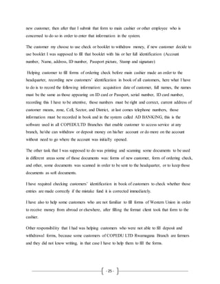 - 25 -
new customer, then after that I submit that form to main cashier or other employee who is
concerned to do so in order to enter that information in the system.
The customer my choose to use check or booklet to withdraw money, if new customer decide to
use booklet I was supposed to fill that booklet with his or her full identification (Account
number, Name, address, ID number, Passport picture, Stamp and signature)
Helping customer to fill forms of ordering check before main cashier made an order to the
headquarter, recording new customers’ identification in book of all customers, here what I have
to do is to record the following information: acquisition date of customer, full names, the names
must be the same as those appearing on ID card or Passport, serial number, ID card number,
recording this I have to be attentive, those numbers must be right and correct, current address of
customer means, zone, Cell, Sector, and District, at last comes telephone numbers, those
information must be recorded in book and in the system called AD BANKING, this is the
software used in all COPEDULTD Branches that enable customer to access service at any
branch, he/she can withdraw or deposit money on his/her account or do more on the account
without need to go where the account was initially opened.
The other task that I was supposed to do was printing and scanning some documents to be used
in different areas some of those documents was: forms of new customer, form of ordering check,
and other, some documents was scanned in order to be sent to the headquarter, or to keep those
documents as soft documents.
I have required checking customers’ identification in book of customers to check whether those
entries are made correctly if the mistake fund it is corrected immediately.
I have also to help some customers who are not familiar to fill forms of Western Union in order
to receive money from abroad or elsewhere, after filling the format client took that form to the
cashier.
Other responsibility that I had was helping customers who were not able to fill deposit and
withdrawal forms, because some customers of COPEDU LTD Rwamagana Branch are farmers
and they did not know writing, in that case I have to help them to fill the forms.
 