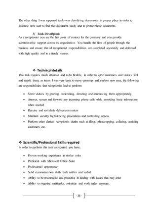- 26 -
The other thing I was supposed to do was classifying documents, in proper place in order to
facilitate next user to find that document easily and to protect those documents.
3) Task Description
As a receptionist you are the first point of contact for the company and you provide
administrative support across the organization. You handle the flow of people through the
business and ensure that all receptionist responsibilities are completed accurately and delivered
with high quality and in a timely manner.
 Technical details
This task requires much attention and to be flexible, in order to serve customers and visitors well
and satisfy them, as intern I was very keen to serve customer and explore new area, the following
are responsibilities that receptionist had to perform:
 Serve visitors by greeting, welcoming, directing and announcing them appropriately
 Answer, screen and forward any incoming phone calls while providing basic information
when needed
 Receive and sort daily deliveries/couriers
 Maintain security by following procedures and controlling access.
 Perform other clerical receptionist duties such as filing, photocopying, collating, assisting
customers etc.
 Scientific/Professional Skills required
In order to perform this task as required you have:
 Proven working experience in similar roles
 Proficient with Microsoft Office Suite
 Professional appearance
 Solid communication skills both written and verbal
 Ability to be resourceful and proactive in dealing with issues that may arise
 Ability to organize multitasks, prioritize and work under pressure.
 
