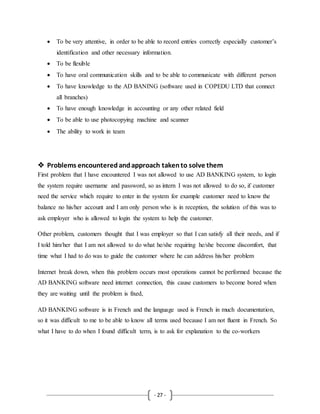 - 27 -
 To be very attentive, in order to be able to record entries correctly especially customer’s
identification and other necessary information.
 To be flexible
 To have oral communication skills and to be able to communicate with different person
 To have knowledge to the AD BANING (software used in COPEDU LTD that connect
all branches)
 To have enough knowledge in accounting or any other related field
 To be able to use photocopying machine and scanner
 The ability to work in team
 Problems encounteredandapproach takento solve them
First problem that I have encountered I was not allowed to use AD BANKING system, to login
the system require username and password, so as intern I was not allowed to do so, if customer
need the service which require to enter in the system for example customer need to know the
balance no his/her account and I am only person who is in reception, the solution of this was to
ask employer who is allowed to login the system to help the customer.
Other problem, customers thought that I was employer so that I can satisfy all their needs, and if
I told him/her that I am not allowed to do what he/she requiring he/she become discomfort, that
time what I had to do was to guide the customer where he can address his/her problem
Internet break down, when this problem occurs most operations cannot be performed because the
AD BANKING software need internet connection, this cause customers to become bored when
they are waiting until the problem is fixed,
AD BANKING software is in French and the language used is French in much documentation,
so it was difficult to me to be able to know all terms used because I am not fluent in French. So
what I have to do when I found difficult term, is to ask for explanation to the co-workers
 