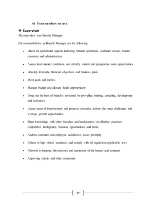 - 29 -
4) Team members on task
 Supervisor
My supervisor was Branch Manager
His responsibilities as Branch Manager are the following:
 Direct all operational aspects including Branch operations, customer service, human
resources and administration.
 Assess local market conditions and identify current and prospective sales opportunities
 Develop forecasts, financial objectives and business plans
 Meet goals and metrics
 Manage budget and allocate funds appropriately
 Bring out the best of branch’s personnel by providing training, coaching, development
and motivation
 Locate areas of improvement and propose corrective actions that meet challenges and
leverage growth opportunities
 Share knowledge with other branches and headquarters on effective practices,
competitive intelligence, business opportunities and needs
 Address customer and employee satisfaction issues promptly
 Adhere to high ethical standards, and comply with all regulations/applicable laws
 Network to improve the presence and reputation of the branch and company
 Approving checks and other documents
 