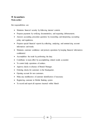 - 30 -
 Co-workers
Main cashier
Her responsibilities are:
 Maintains financial security by following internal controls.
 Prepares payments by verifying documentation, and requesting disbursements.
 Answers accounting procedure questions by researching and interpreting accounting
policy and regulations.
 Prepares special financial reports by collecting, analyzing, and summarizing account
information and trends.
 Maintains customer confidence and protects operations by keeping financial information
confidential.
 Accomplishes the result by performing the duty.
 Contributes to team effort by accomplishing related results as needed.
 To control daily operations of cashiers.
 Approve checks in absence of Branch Manager.
 Ordering checks for customers to the Headquarter.
 Opening account for new customers.
 Make any modification of customer identification if necessary
 Registering customer in Mobile Banking system
 To record and report all expenses incurred within blanch
 