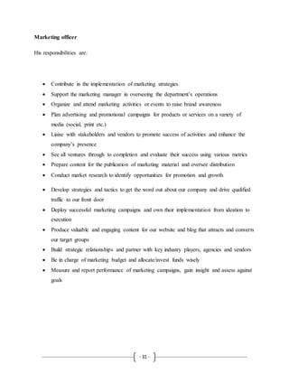 - 31 -
Marketing officer
His responsibilities are:
 Contribute in the implementation of marketing strategies
 Support the marketing manager in overseeing the department’s operations
 Organize and attend marketing activities or events to raise brand awareness
 Plan advertising and promotional campaigns for products or services on a variety of
media (social, print etc.)
 Liaise with stakeholders and vendors to promote success of activities and enhance the
company’s presence
 See all ventures through to completion and evaluate their success using various metrics
 Prepare content for the publication of marketing material and oversee distribution
 Conduct market research to identify opportunities for promotion and growth
 Develop strategies and tactics to get the word out about our company and drive qualified
traffic to our front door
 Deploy successful marketing campaigns and own their implementation from ideation to
execution
 Produce valuable and engaging content for our website and blog that attracts and converts
our target groups
 Build strategic relationships and partner with key industry players, agencies and vendors
 Be in charge of marketing budget and allocate/invest funds wisely
 Measure and report performance of marketing campaigns, gain insight and assess against
goals
 