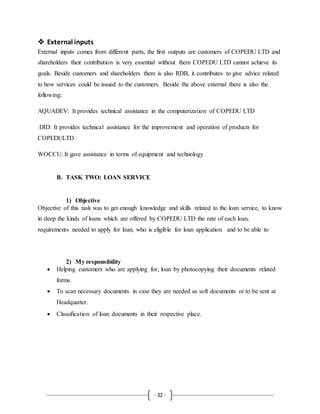 - 32 -
 External inputs
External inputs comes from different parts, the first outputs are customers of COPEDU LTD and
shareholders their contribution is very essential without them COPEDU LTD cannot achieve its
goals. Beside customers and shareholders there is also RDB, it contributes to give advice related
to how services could be issued to the customers. Beside the above external there is also the
following:
AQUADEV: It provides technical assistance in the computerization of COPEDU LTD
DID: It provides technical assistance for the improvement and operation of products for
COPEDULTD
WOCCU: It gave assistance in terms of equipment and technology
B. TASK TWO: LOAN SERVICE
1) Objective
Objective of this task was to get enough knowledge and skills related to the loan service, to know
in deep the kinds of loans which are offered by COPEDU LTD the rate of each loan,
requirements needed to apply for loan, who is eligible for loan application and to be able to
2) My responsibility
 Helping customers who are applying for, loan by photocopying their documents related
forms.
 To scan necessary documents in case they are needed as soft documents or to be sent at
Headquarter.
 Classification of loan documents in their respective place.
 
