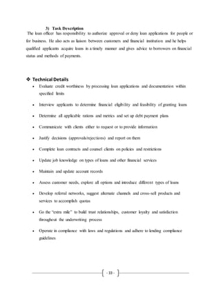 - 33 -
3) Task Description
The loan officer has responsibility to authorize approval or deny loan applications for people or
for business. He also acts as liaison between customers and financial institution and he helps
qualified applicants acquire loans in a timely manner and gives advice to borrowers on financial
status and methods of payments.
 Technical Details
 Evaluate credit worthiness by processing loan applications and documentation within
specified limits
 Interview applicants to determine financial eligibility and feasibility of granting loans
 Determine all applicable rations and metrics and set up debt payment plans
 Communicate with clients either to request or to provide information
 Justify decisions (approvals/rejections) and report on them
 Complete loan contracts and counsel clients on policies and restrictions
 Update job knowledge on types of loans and other financial services
 Maintain and update account records
 Assess customer needs, explore all options and introduce different types of loans
 Develop referral networks, suggest alternate channels and cross-sell products and
services to accomplish quotas
 Go the “extra mile” to build trust relationships, customer loyalty and satisfaction
throughout the underwriting process
 Operate in compliance with laws and regulations and adhere to lending compliance
guidelines
 