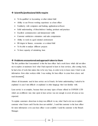 - 34 -
 Scientific/professional Skills require
 To be qualified in Accounting or other related field
 Ability to use Proven working experience as a loan officer
 Familiarity with computers and banking applications/software
 Solid understanding of direct/indirect lending products and practices
 Excellent communication and interpersonal skills
 Customer satisfaction orientation and sales competencies
 Ability to work in a goal oriented environment
 BS degree in finance, economics or a related field
 To be able to analyze different projects
 To have capacity of calculating loan.
 Problems encounteredandapproach takento them
The first problem that I encountered is that the loan officer had a work leave which did not allow
me to explore at maximum level what I had expected to learn in loan services, after coming back,
he had a lots of work that makes him to be very busy, in order to try to know more I tried to ask
information from other workers while I was waiting for loan officer to come from a leave and
read documents.
Almost all documents used in loan service are in French, for better understanding I asked to be
explained in case I met difficult or explained in other language that I am familiar with.
Loan service is so complex, because there are many types of loans offered in COPEDU LTD
which are at different rate; time spent in loan service was not enough to cover all areas as was
expected.
To explain customers about loan in deep was difficult to me, what I had to do was to explain
customer what I know and if he/she does not satisfied , I send that customer to the loan officer
for more information or in case loan officer is not available I send the customer to the Branch
Manager.
 