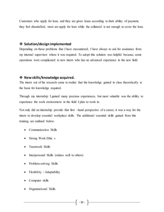 - 35 -
Customers who apply for loan, and they are given loans according to their ability of payment,
they feel dissatisfied, most are apply for loan while the collateral is not enough to cover the loan.
 Solution/designimplemented
Depending on those problems that I have encountered, I have always to ask for assistance from
my internal supervisor where it was required. To adopt this solution was helpful because, some
operations were complicated to new intern who has no advanced experience in the new field.
 New skills/knowledge acquired.
The intern out of his research came to realize that the knowledge gained in class theoretically is
the basis for knowledge required.
Through my internship I gained many precious experiences, but most valuable was the ability to
experience the work environment in the field I plan to work in.
Not only did an internship provide that first –hand perspective of a career, it was a way for the
intern to develop essential workplace skills. The additional essential skills gained from this
training are outlined below:
 Communication Skills
 Strong Work Ethic s
 Teamwork Skills
 Interpersonal Skills (relates well to others)
 Problem-solving Skills
 Flexibility / Adaptability
 Computer skills
 Organizational Skills
 