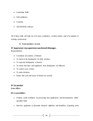- 36 -
 Leadership Skills
 Self-confidence
 Creativity
 AD-BANKIG software
All of these skills will help me to be more competitive on labor market, and to be adaptive in
working environment.
4) Team members on task
 Supervisor:my supervisor was BranchManager.
Responsibilities:
 Coordinate all activities of Branch
 To report to the headquarter for daily activities
 To represent headquarter at branch
 To ensure that lures and regulations from headquarter are followed
 To control every worker
 To make decisions
 Ensure that cash and assets of branch are secured.
 Co-worker
Loan officer
His responsibilities
 Evaluate credit worthiness by processing loan applications and documentation within
specified limits
 Interview applicants to determine financial eligibility and feasibility of granting loans
 