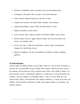 - 37 -
 Determine all applicable rations and metrics and set up debt payment plans
 Communicate with clients either to request or to provide information
 Justify decisions (approvals/rejections) and report on them
 Complete loan contracts and counsel clients on policies and restrictions
 Update job knowledge on types of loans and other financial services
 Maintain and update account records
 Assess customer needs, explore all options and introduce different types of loans
 Develop referral networks, suggest alternate channels and cross-sell products and
services to accomplish quotas
 Go the “extra mile” to build trust relationships, customer loyalty and satisfaction
throughout the underwriting process
 Operate in compliance with laws and regulations and adhere to lending compliance
guidelines
 External inputs
External outputs are different parties, the one is BDF it intervene to secure loans of customers in
case they fail to pay back BDF can pay on behalf of that customer, BDF also provide reward to
the customers who pay back loan well, in expected period. There is also AMIR, its mission is to
offer diversified services to microfinance institutions to enable them to work professionally and
contribute to poverty reduction in a sustainable manner. Lastly we can say BNR, this is the
national bank it collects credit information from financial institutions. It ensures the accuracy and
reliability of the information and holds it in public credit registry database, for supervisory and
statistical purposes.
 