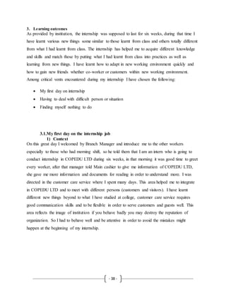 - 38 -
3. Learning outcomes
As provided by institution, the internship was supposed to last for six weeks, during that time I
have learnt various new things some similar to those learnt from class and others totally different
from what I had learnt from class. The internship has helped me to acquire different knowledge
and skills and match those by putting what I had learnt from class into practices as well as
learning from new things. I have learnt how to adapt in new working environment quickly and
how to gain new friends whether co-worker or customers within new working environment.
Among critical vents encountered during my internship I have chosen the following:
 My first day on internship
 Having to deal with difficult person or situation
 Finding myself nothing to do
3.1.My first day on the internship job
1) Context
On this great day I welcomed by Branch Manager and introduce me to the other workers
especially to those who had morning shift, so he told them that I am an intern who is going to
conduct internship in COPEDU LTD during six weeks, in that morning it was good time to greet
every worker, after that manager told Main cashier to give me information of COPEDU LTD,
she gave me more information and documents for reading in order to understand more. I was
directed in the customer care service where I spent many days. This area helped me to integrate
in COPEDU LTD and to meet with different persons (customers and visitors). I have learnt
different new things beyond to what I have studied at college, customer care service requires
good communication skills and to be flexible in order to serve customers and guests well. This
area reflects the image of institution if you behave badly you may destroy the reputation of
organization. So I had to behave well and be attentive in order to avoid the mistakes might
happen at the beginning of my internship.
 