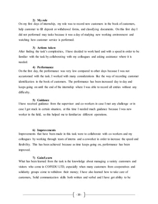 - 39 -
2) My role
On my first days of internship, my role was to record new customers in the book of customers,
help customer to fill deposit or withdrawal forms, and classifying documents. On this first day I
did not performed may tasks because it was a day of studying new working environment and
watching how customer service is performed.
3) Actions taken
After finding the task’s complexities, I have decided to work hard and with a speed in order to be
familiar with the task by collaborating with my colleagues and asking assistance where it is
needed.
4) Performance
On the first day, the performance was very low compared to other days because I was not
accustomed with the task. I worked with many considerations like the way of recording customer
identification in the book of customers. The performance has been increased day to day and
keeps going on until the end of the internship where I was able to record all entries without any
difficulty.
5) Guidance
I have received guidance from the supervisor and co-workers in case I met any challenge or in
case I got stuck in certain situation, at this time I needed much guidance because I was new
worker in the field, so this helped me to familiarize different operations.
6) Improvements
Improvements that have been made in this task were to collaborate with co-workers and my
colleagues by working through team of interns and a coworker in order to increase the speed and
flexibility. This has been achieved because as time keeps going on, performance has been
improved.
7) Gain/Learn
What has been learned from the task is the knowledge about managing a variety customers and
visitors who come in COPEDU LTD, especially when many customers from cooperatives and
solidarity groups come to withdraw their money; I have also learned how to take care of
customers, Solid communication skills both written and verbal and I have got ability to be
 