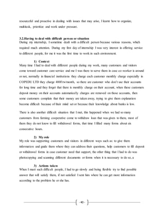 - 40 -
resourceful and proactive in dealing with issues that may arise, I learnt how to organize,
multitask, prioritize and work under pressure.
3.2.Having to deal with difficult person or situation
During my internship, I sometime dealt with a difficult person because various reasons, which
required much attention. During my first day of internship I was very interest in offering service
to different people, for me it was the first time to work in such environment.
1) Context
Many time I had to deal with different people during my work, many customers and visitors
come toward customer care service and me I was there to serve them in case co-worker is around
or not, normally in financial institutions they charge each customer monthly charge especially in
COPEDU LTD they charge 400Frw/month, so there are customer who don’t use their accounts
for long time and they forget that there is monthly charge on their account, when these customers
deposit money on their accounts automatically charges are removed on those accounts, then
some customers complain that their money are taken away, trying to give them explanation
become difficult because of their mind set or because their knowledge about banks is low.
There is also another difficult situation that I met, this happened when we had so many
customers from farming cooperative come to withdraw loan that was given to them, most of
them they do not know to fill withdrawal forms, that time I filled many forms about six
consecutive hours.
2) My role
My role was supporting customers and visitors in different ways such as: to give them
information and guide them where they can address their questions, help customers to fill deposit
or withdrawal forms in case customer need that support, the other thing that I had to do was
photocopying and scanning different documents or forms when it is necessary to do so, a
3) Actions taken
When I meet such difficult people, I had to go slowly and being flexible try to find possible
answer that will satisfy them, if not satisfied I sent him where he can get more information
according to the problem he or she has.
 