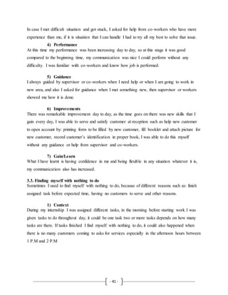 - 41 -
In case I met difficult situation and got stuck, I asked for help from co-workers who have more
experience than me, if it is situation that I can handle I had to try all my best to solve that issue.
4) Performance
At this time my performance was been increasing day to day, so at this stage it was good
compared to the beginning time, my communication was nice I could perform without any
difficulty. I was familiar with co-workers and know how job is performed.
5) Guidance
I always guided by supervisor or co-workers when I need help or when I am going to work in
new area, and also I asked for guidance when I met something new, then supervisor or workers
showed me how it is done.
6) Improvements
There was remarkable improvement day to day, as the time goes on there was new skills that I
gain every day, I was able to serve and satisfy customer at reception such as help new customer
to open account by: printing form to be filled by new customer, fill booklet and attach picture for
new customer, record customer’s identification in proper book, I was able to do this myself
without any guidance or help from supervisor and co-workers.
7) Gain/Learn
What I have learnt is having confidence in me and being flexible in any situation whatever it is,
my communication also has increased.
3.3. Finding myself with nothing to do
Sometimes I used to find myself with nothing to do, because of different reasons such as: finish
assigned task before expected time, having no customers to serve and other reasons.
1) Context
During my internship I was assigned different tasks, in the morning before starting work I was
given tasks to do throughout day, it could be one task two or more tasks depends on how many
tasks are there. If tasks finished I find myself with nothing to do, it could also happened when
there is no many customers coming to asks for services especially in the afternoon hours between
1 P.M and 2 P.M
 