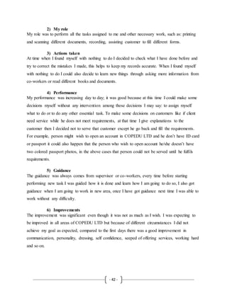 - 42 -
2) My role
My role was to perform all the tasks assigned to me and other necessary work, such as: printing
and scanning different documents, recording, assisting customer to fill different forms.
3) Actions taken
At time when I found myself with nothing to do I decided to check what I have done before and
try to correct the mistakes I made, this helps to keep my records accurate. When I found myself
with nothing to do I could also decide to learn new things through asking more information from
co-workers or read different books and documents.
4) Performance
My performance was increasing day to day; it was good because at this time I could make some
decisions myself without any intervention among those decisions I may say: to assign myself
what to do or to do any other essential task. To make some decisions on customers like if client
need service while he does not meet requirements, at that time I give explanations to the
customer then I decided not to serve that customer except he go back and fill the requirements.
For example, person might wish to open an account in COPEDU LTD and he don’t have ID card
or passport it could also happen that the person who wish to open account he/she doesn’t have
two colored passport photos, in the above cases that person could not be served until he fulfils
requirements.
5) Guidance
The guidance was always comes from supervisor or co-workers, every time before starting
performing new task I was guided how it is done and learn how I am going to do so, I also got
guidance when I am going to work in new area, once I have got guidance next time I was able to
work without any difficulty.
6) Improvements
The improvement was significant even though it was not as much as I wish. I was expecting to
be improved in all areas of COPEDU LTD but because of different circumstances I did not
achieve my goal as expected, compared to the first days there was a good improvement in
communication, personality, dressing, self confidence, seeped of offering services, working hard
and so on.
 