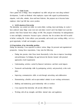 - 43 -
7) Gain/ Learn
I have gained lots of things, these strengthened my skills and get new ones along technical
development, I could see firsthand what employees expect with regard to professionalism,
etiquette, work ethic, attitude, dress and basic behavior, this prepares me to become better
employee when I get full time career position.
4. Self-Evaluation of Internship
The internship was carried out within six weeks (thirty working days) and during six weeks I
have achieved many things some were new and others weren’t and it has helped me to put into
practice what I have learned from college at CBE. This program of internship for undergraduates
is more and highly constructive because it gives a directive line for an intern that will be useful
in his/her working life. It also reflects your personality and reveals your working ability, so it is a
good opportunity to build and strengthen your ability.
4.1.Expectations of my internship position
During the internship I was expected to achieve various things for personal and organizational
perspective. Among those expectations, I may state the following:
 Putting into practice what I have learnt theoretically in the class to improve knowledge
and performance by bridging the gap between the theories learned with practical
approaches of job requirements
 Understanding activities carried by financial institutions and their social impacts
 Teamwork and leadership skills by participating actively and proactively at the work
place
 Improving communication skills at work through networking and collaboration
 Demonstrating a flexible and an open minded attitude in new working environment.
 Building and maintaining good relationship with co-workers
 I was expected that internship will provide different links
 Working with all my strengths and follow internal rules and regulations
 
