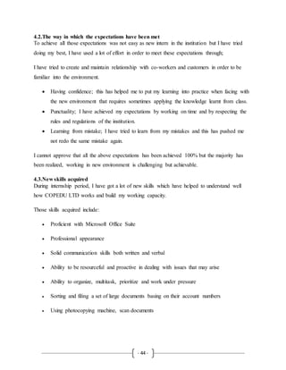 - 44 -
4.2.The way in which the expectations have been met
To achieve all those expectations was not easy as new intern in the institution but I have tried
doing my best, I have used a lot of effort in order to meet these expectations through;
I have tried to create and maintain relationship with co-workers and customers in order to be
familiar into the environment.
 Having confidence; this has helped me to put my learning into practice when facing with
the new environment that requires sometimes applying the knowledge learnt from class.
 Punctuality; I have achieved my expectations by working on time and by respecting the
rules and regulations of the institution.
 Learning from mistake; I have tried to learn from my mistakes and this has pushed me
not redo the same mistake again.
I cannot approve that all the above expectations has been achieved 100% but the majority has
been realized, working in new environment is challenging but achievable.
4.3.New skills acquired
During internship period, I have got a lot of new skills which have helped to understand well
how COPEDU LTD works and build my working capacity.
Those skills acquired include:
 Proficient with Microsoft Office Suite
 Professional appearance
 Solid communication skills both written and verbal
 Ability to be resourceful and proactive in dealing with issues that may arise
 Ability to organize, multitask, prioritize and work under pressure
 Sorting and filing a set of large documents basing on their account numbers
 Using photocopying machine, scan documents
 