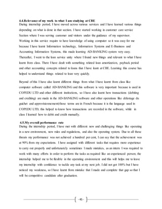 - 45 -
4.4.Relevance of my work to what I am studying at CBE
During internship period, I have moved across various services and I have learned various things
depending on what is done in that section. I have started working in customer care service
Section where I was serving customer and visitors under the guidance of my supervisor.
Working in this service require to have knowledge of using computer so it was easy for me
because I have learnt Information technology, Information Systems and E-Business and
Accounting Information Systems, this made learning AD-BANKING system very easy.
Thereafter, I went to the loan service unity where I found new things and relevant to what I have
learnt from class. There I have dealt with something related loan amortization, payback period
and other accounting concepts related to loans that I have leant at CBE. Learning this course has
helped to understand things related to loan very quickly.
Beyond of this I have also learnt different things from what I have learnt from class like
computer software called AD-BANKING and this software is very important because is used in
COPEDU LTD and other different institutions, so I have also learnt how transactions (debiting
and crediting) are made in the AD-BANKING software and other operations like délestage du
guichet and approvisionnement(those terms are in French because it is the language used in
COPEDU LTD, this helped to know how transactions are recorded in the software, while in
class I learned how to debit and credit manually.
4.5.My overall performance rate
During the internship period, I have met with different new and challenging things like operating
in a new environment, new rules and regulations, and also the operating system. Due to all those
threats my performance was not achieved a hundred per cent, I can say that the achievement was
at 90% from my expectations. I have assigned with different tasks that requires more experience
to carry out properly and unfortunately sometimes I made mistakes, as an intern I was required to
work with many efforts in order to perform the tasks as required like an experienced person; the
internship helped me to be flexible in the operating environment and this will helps me to leave
my internship with confidence to tackle any task at my next job. I did not got 100% but I have
noticed my weakness, so I have learnt from mistake that I made and complete that gap so that I
will be competitive candidate after graduation.
 