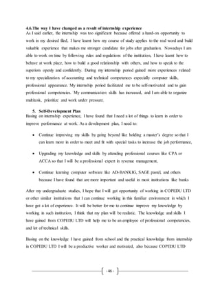 - 46 -
4.6.The way I have changed as a result of internship experience
As I said earlier, the internship was too significant because offered a hand-on opportunity to
work in my desired filed, I have learnt how my course of study applies to the real word and build
valuable experience that makes me stronger candidate for jobs after graduation. Nowadays I am
able to work on time by following rules and regulations of the institution, I have learnt how to
behave at work place, how to build a good relationship with others, and how to speak to the
superiors openly and confidently. During my internship period gained more experiences related
to my specialization of accounting and technical competences especially computer skills,
professional appearance. My internship period facilitated me to be self-motivated and to gain
professional competencies. My communication skills has increased, and I am able to organize
multitask, prioritize and work under pressure.
5. Self-Development Plan
Basing on internship experience, I have found that I need a lot of things to learn in order to
improve performance at work. As a development plan, I need to:
 Continue improving my skills by going beyond like holding a master’s degree so that I
can learn more in order to meet and fit with special tasks to increase the job performance,
 Upgrading my knowledge and skills by attending professional courses like CPA or
ACCA so that I will be a professional expert in revenue management,
 Continue learning computer software like AD-BANKIG, SAGE pastel, and others
because I have found that are more important and useful in most institutions like banks
After my undergraduate studies, I hope that I will get opportunity of working in COPEDU LTD
or other similar institutions that I can continue working in this familiar environment in which I
have got a lot of experience. It will be better for me to continue improve my knowledge by
working in such institution, I think that my plan will be realistic. The knowledge and skills I
have gained from COPEDU LTD will help me to be an employee of professional competencies,
and lot of technical skills.
Basing on the knowledge I have gained from school and the practical knowledge from internship
in COPEDU LTD I will be a productive worker and motivated, also because COPEDU LTD
 