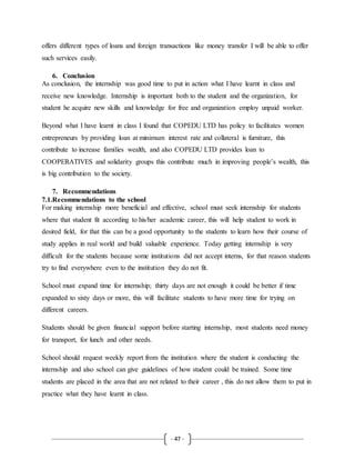 - 47 -
offers different types of loans and foreign transactions like money transfer I will be able to offer
such services easily.
6. Conclusion
As conclusion, the internship was good time to put in action what I have learnt in class and
receive new knowledge. Internship is important both to the student and the organization, for
student he acquire new skills and knowledge for free and organization employ unpaid worker.
Beyond what I have learnt in class I found that COPEDU LTD has policy to facilitates women
entrepreneurs by providing loan at minimum interest rate and collateral is furniture, this
contribute to increase families wealth, and also COPEDU LTD provides loan to
COOPERATIVES and solidarity groups this contribute much in improving people’s wealth, this
is big contribution to the society.
7. Recommendations
7.1.Recommendations to the school
For making internship more beneficial and effective, school must seek internship for students
where that student fit according to his/her academic career, this will help student to work in
desired field, for that this can be a good opportunity to the students to learn how their course of
study applies in real world and build valuable experience. Today getting internship is very
difficult for the students because some institutions did not accept interns, for that reason students
try to find everywhere even to the institution they do not fit.
School must expand time for internship; thirty days are not enough it could be better if time
expanded to sixty days or more, this will facilitate students to have more time for trying on
different careers.
Students should be given financial support before starting internship, most students need money
for transport, for lunch and other needs.
School should request weekly report from the institution where the student is conducting the
internship and also school can give guidelines of how student could be trained. Some time
students are placed in the area that are not related to their career , this do not allow them to put in
practice what they have learnt in class.
 