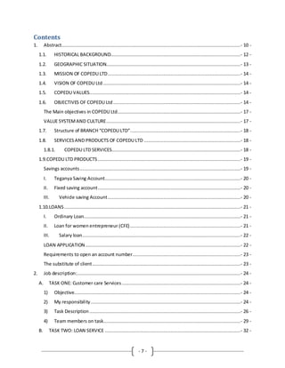 - 7 -
Contents
1. Abstract................................................................................................................................- 10 -
1.1. HISTORICAL BACKGROUND.............................................................................................- 12 -
1.2. GEOGRAPHIC SITUATION................................................................................................- 13 -
1.3. MISSION OF COPEDU LTD...............................................................................................- 14 -
1.4. VISION OF COPEDU Ltd ..................................................................................................- 14 -
1.5. COPEDU VALUES............................................................................................................- 14 -
1.6. OBJECTIVES OF COPEDU Ltd ...........................................................................................- 14 -
The Main objectives in COPEDU Ltd........................................................................................- 17 -
VALUE SYSTEMAND CULTURE................................................................................................- 17 -
1.7. Structure of BRANCH “COPEDU LTD”...............................................................................- 18 -
1.8. SERVICESAND PRODUCTS OF COPEDU LTD .....................................................................- 18 -
1.8.1. COPEDU LTD SERVICES............................................................................................- 18 -
1.9.COPEDU LTD PRODUCTS ......................................................................................................- 19 -
Savings accounts...................................................................................................................- 19 -
I. Teganya Saving Account.................................................................................................- 20 -
II. Fixed saving account......................................................................................................- 20 -
III. Vehicle saving Account...............................................................................................- 20 -
1.10.LOANS ..............................................................................................................................- 21 -
I. Ordinary Loan................................................................................................................- 21 -
II. Loan for women entrepreneur (CFE)...............................................................................- 21 -
III. Salary loan.................................................................................................................- 22 -
LOAN APPLICATION...............................................................................................................- 22 -
Requirements to open an account number.............................................................................- 23 -
The substitute of client..........................................................................................................- 23 -
2. Job description:.....................................................................................................................- 24 -
A. TASK ONE: Customer care Services.....................................................................................- 24 -
1) Objective.......................................................................................................................- 24 -
2) My responsibility ...........................................................................................................- 24 -
3) Task Description ............................................................................................................- 26 -
4) Team members on task..................................................................................................- 29 -
B. TASK TWO: LOAN SERVICE .................................................................................................- 32 -
 